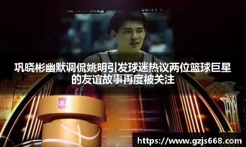 巩晓彬幽默调侃姚明引发球迷热议两位篮球巨星的友谊故事再度被关注