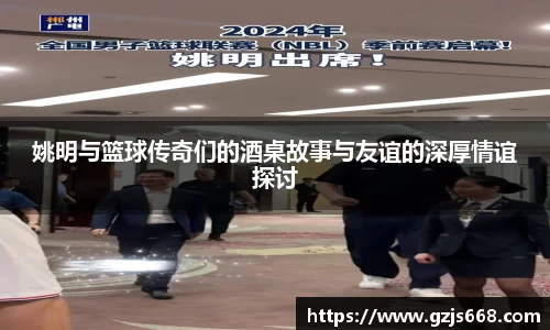 姚明与篮球传奇们的酒桌故事与友谊的深厚情谊探讨
