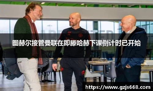 图赫尔接管曼联在即滕哈赫下课倒计时已开始